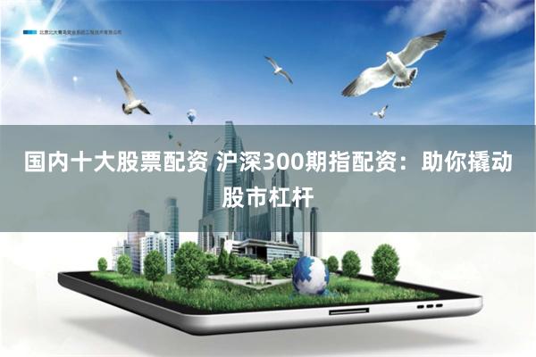 国内十大股票配资 沪深300期指配资：助你撬动股市杠杆