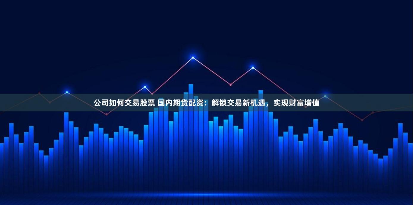 公司如何交易股票 国内期货配资：解锁交易新机遇，实现财富增值